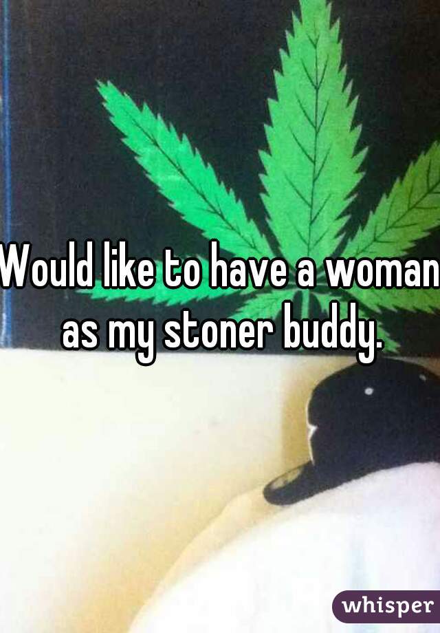 Would like to have a woman as my stoner buddy.