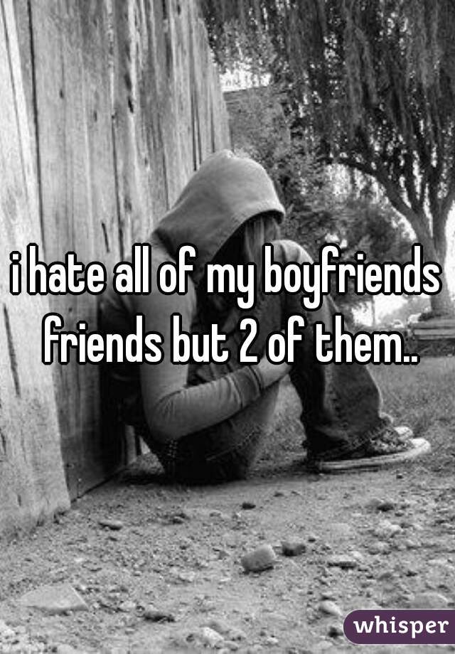 i hate all of my boyfriends friends but 2 of them..