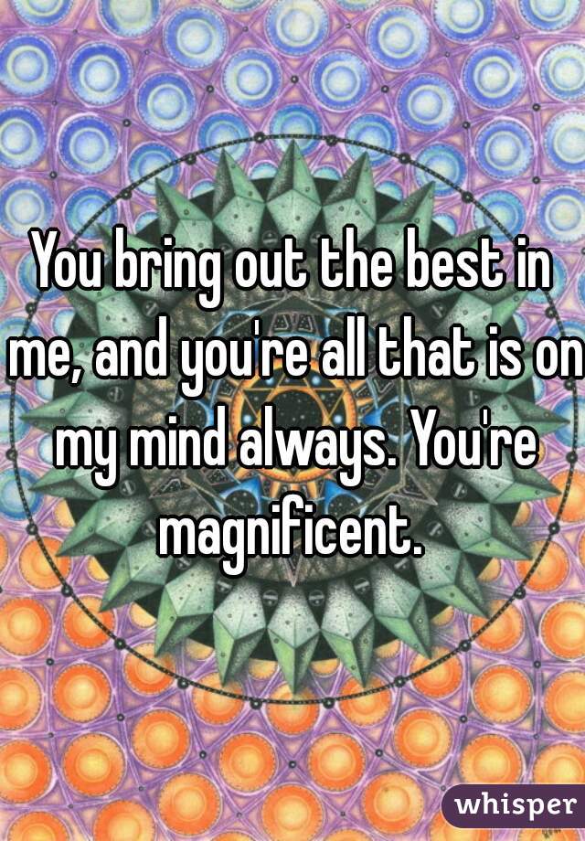You bring out the best in me, and you're all that is on my mind always. You're magnificent. 