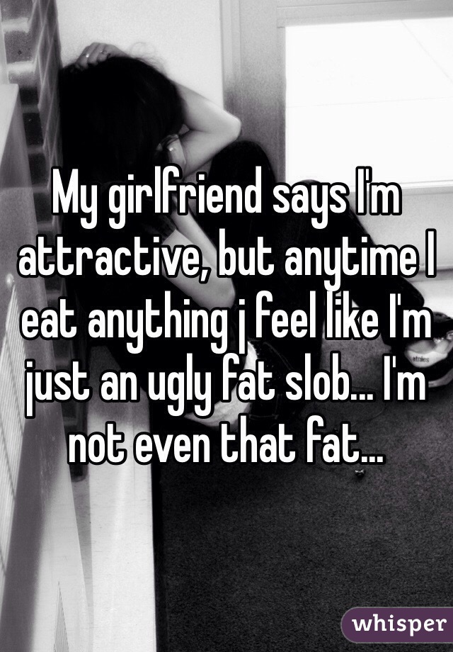 My girlfriend says I'm attractive, but anytime I eat anything j feel like I'm just an ugly fat slob... I'm not even that fat...