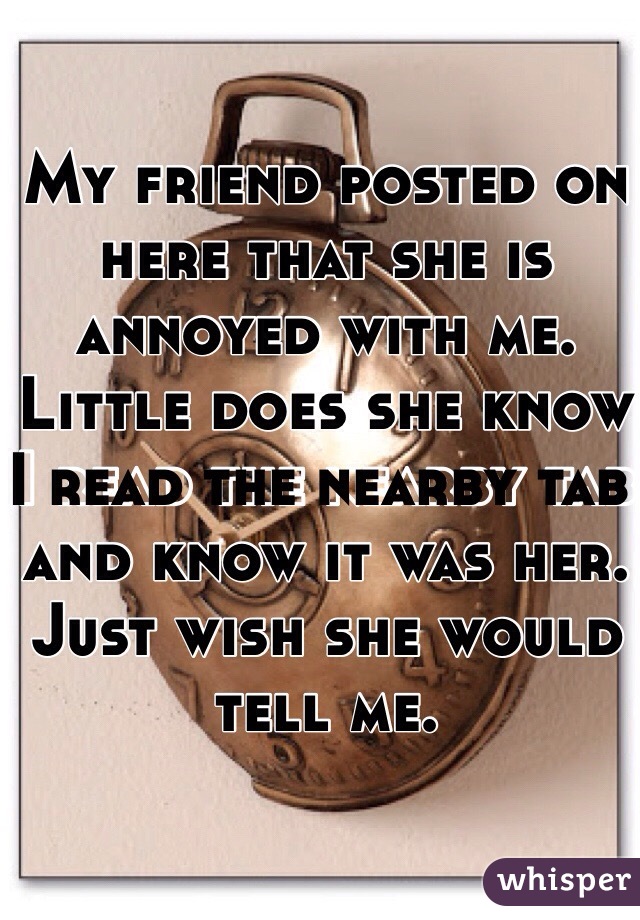My friend posted on here that she is annoyed with me. Little does she know I read the nearby tab and know it was her. Just wish she would tell me. 