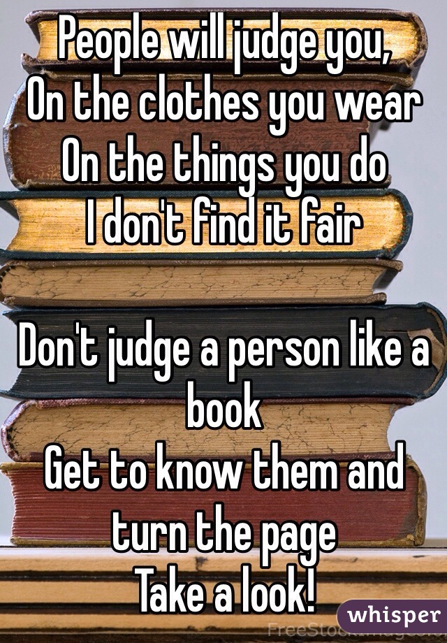 People will judge you,
On the clothes you wear
On the things you do
I don't find it fair

Don't judge a person like a book
Get to know them and turn the page
Take a look!
