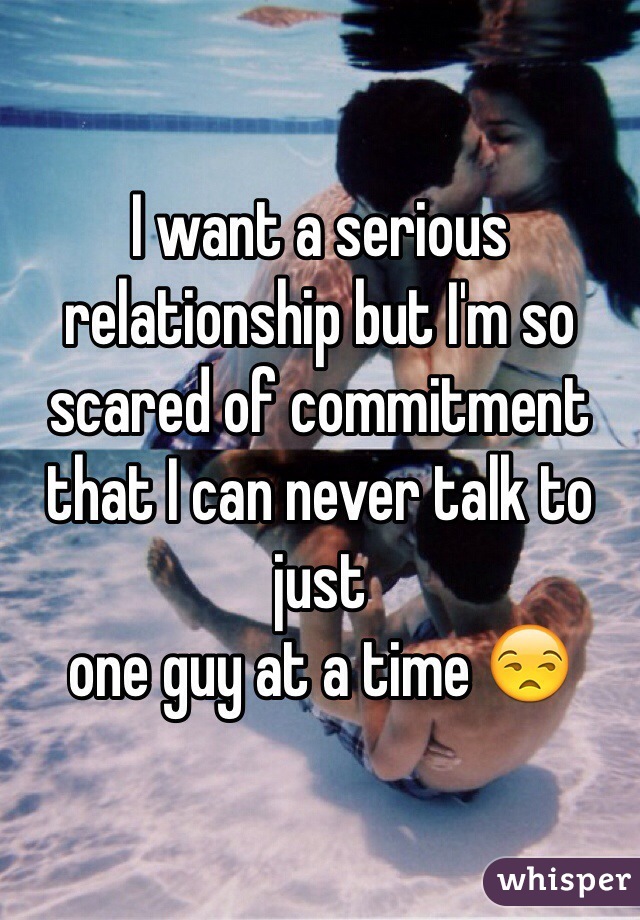 I want a serious relationship but I'm so scared of commitment that I can never talk to just
one guy at a time 😒