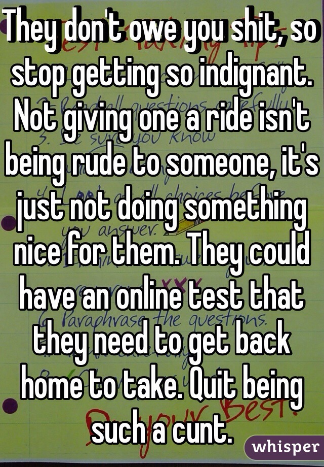 They don't owe you shit, so stop getting so indignant. Not giving one a ride isn't being rude to someone, it's just not doing something nice for them. They could have an online test that they need to get back home to take. Quit being such a cunt. 