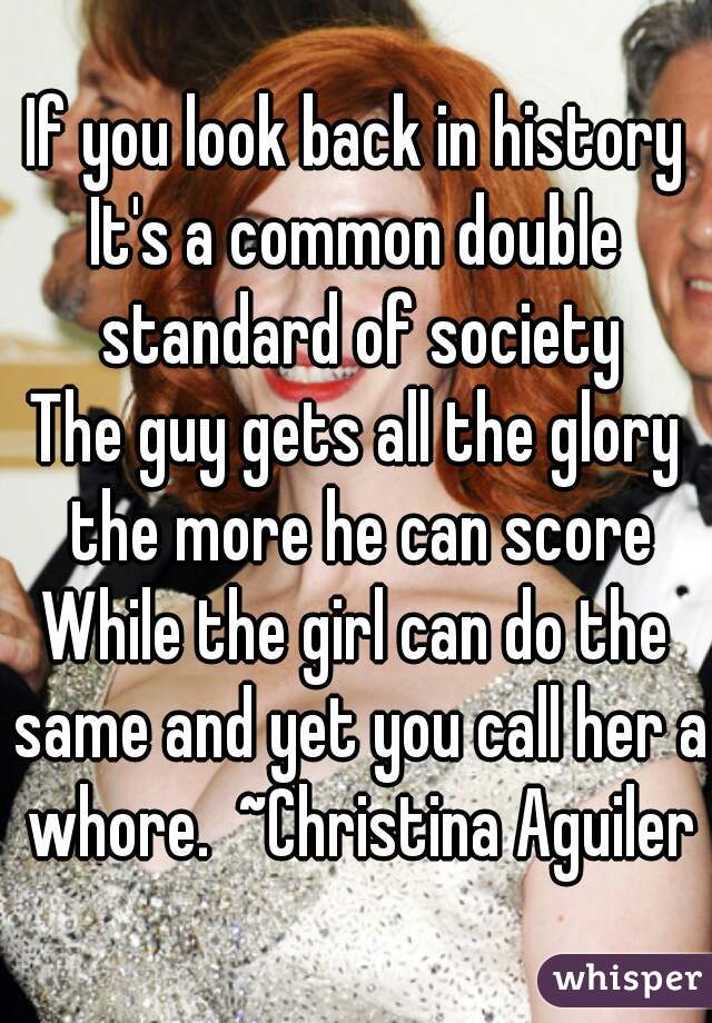 If you look back in history
It's a common double standard of society
The guy gets all the glory the more he can score
While the girl can do the same and yet you call her a whore.  ~Christina Aguilera