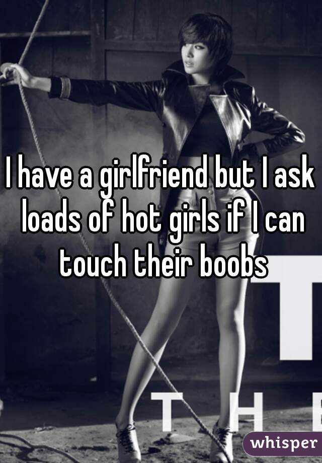 I have a girlfriend but I ask loads of hot girls if I can touch their boobs