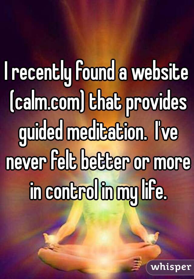 I recently found a website (calm.com) that provides guided meditation.  I've never felt better or more in control in my life.