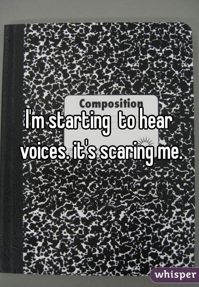 I'm starting  to hear voices. it's scaring me.