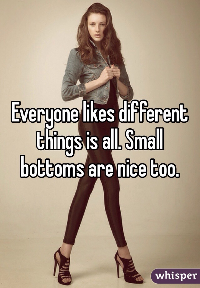 Everyone likes different things is all. Small bottoms are nice too. 