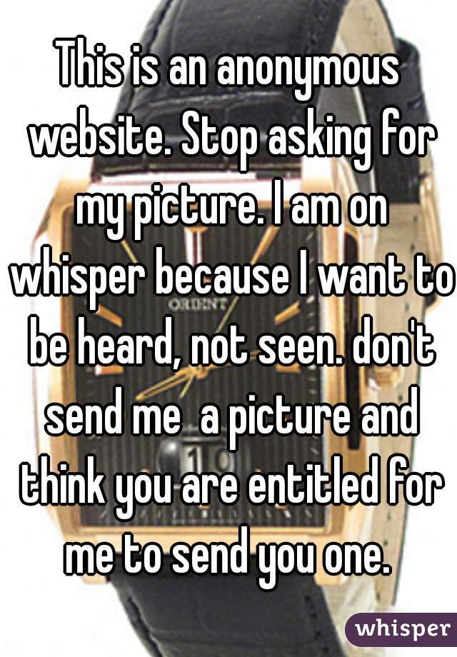 This is an anonymous website. Stop asking for my picture. I am on whisper because I want to be heard, not seen. don't send me  a picture and think you are entitled for me to send you one. 