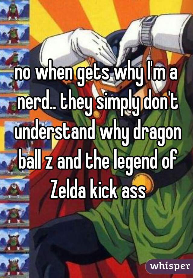 no when gets why I'm a nerd.. they simply don't understand why dragon ball z and the legend of Zelda kick ass