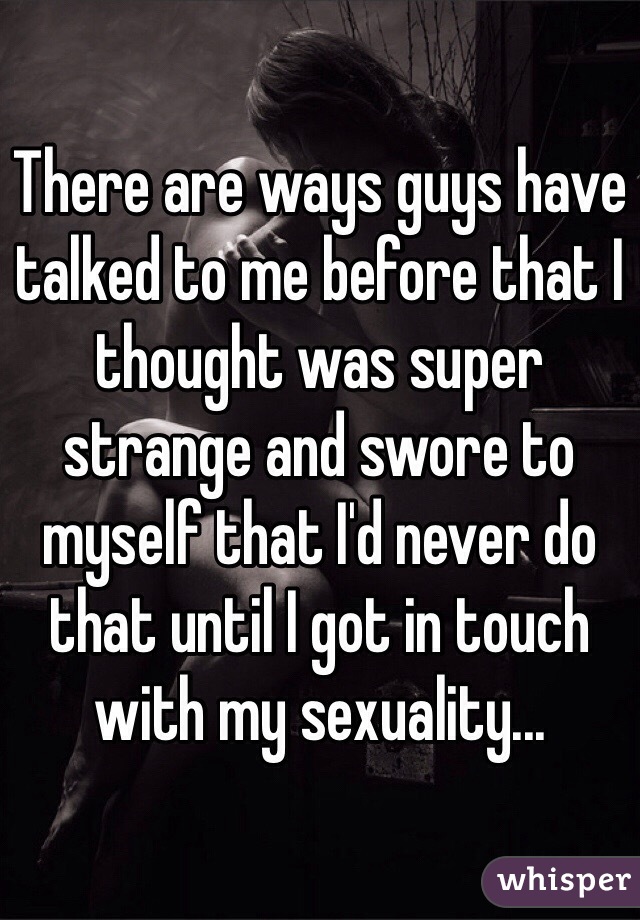There are ways guys have talked to me before that I thought was super strange and swore to myself that I'd never do that until I got in touch with my sexuality...