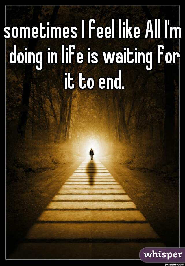 sometimes I feel like All I'm doing in life is waiting for it to end.