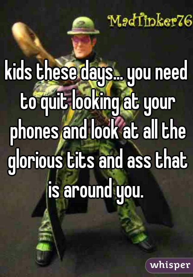 kids these days... you need to quit looking at your phones and look at all the glorious tits and ass that is around you. 