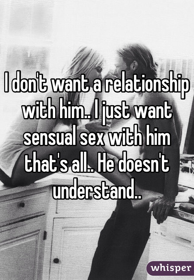 I don't want a relationship with him.. I just want sensual sex with him that's all.. He doesn't understand..