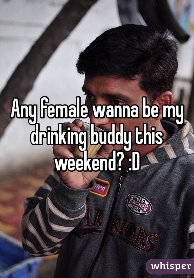 Any female wanna be my drinking buddy this weekend? :D