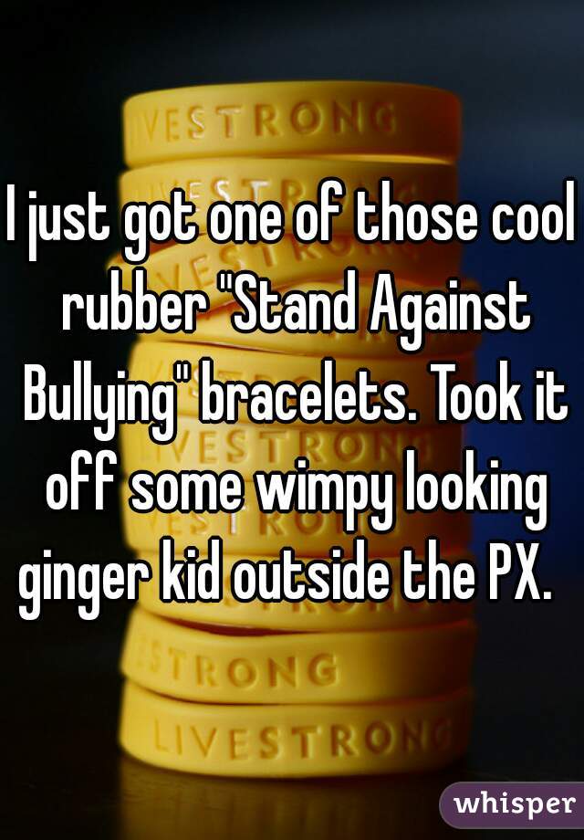 I just got one of those cool rubber "Stand Against Bullying" bracelets. Took it off some wimpy looking ginger kid outside the PX.  