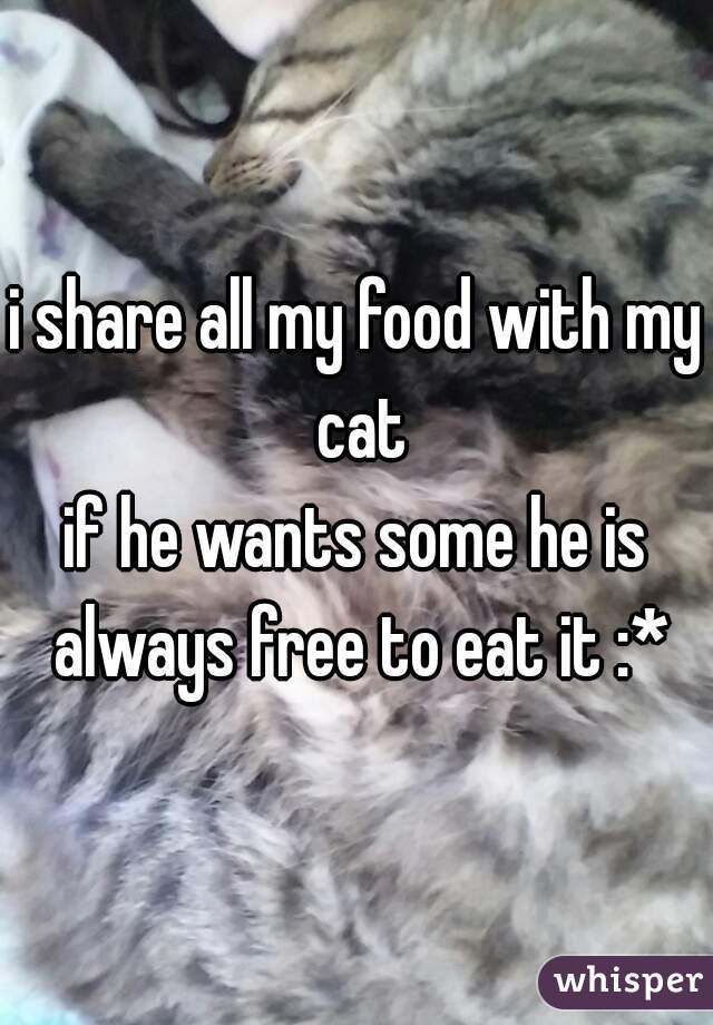 i share all my food with my cat
if he wants some he is always free to eat it :*