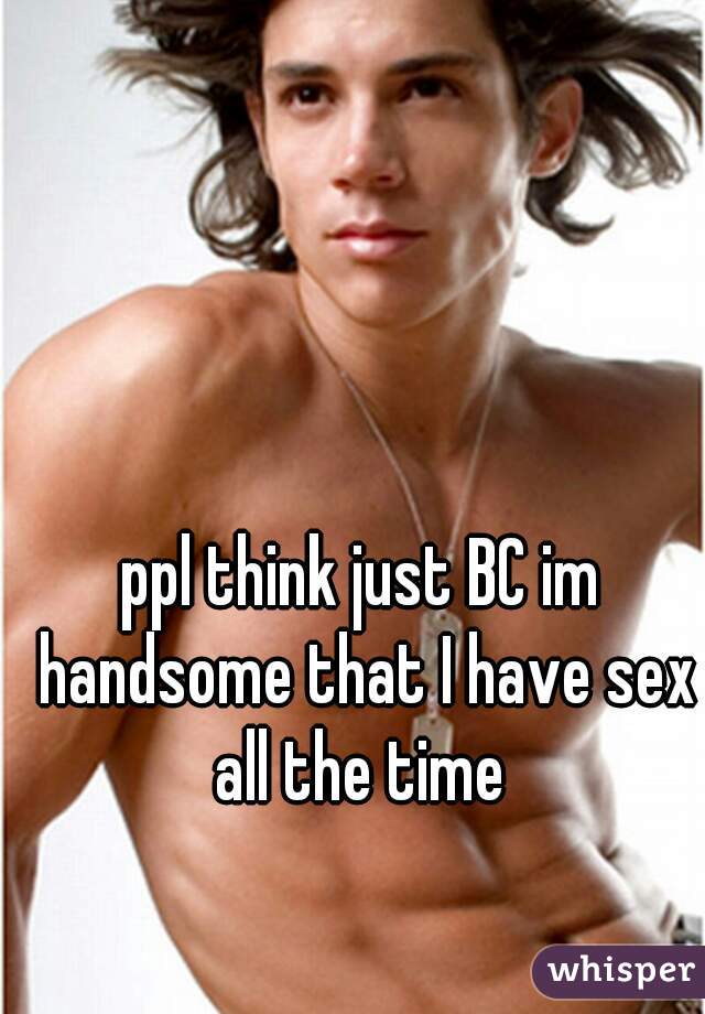 ppl think just BC im handsome that I have sex all the time 