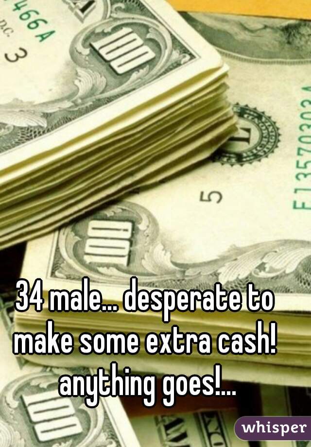 34 male... desperate to make some extra cash!  anything goes!...
