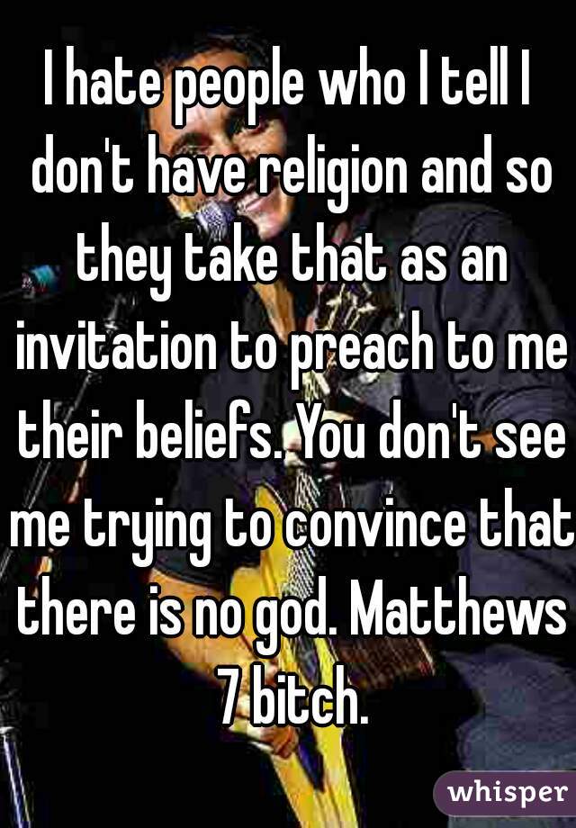 I hate people who I tell I don't have religion and so they take that as an invitation to preach to me their beliefs. You don't see me trying to convince that there is no god. Matthews 7 bitch.