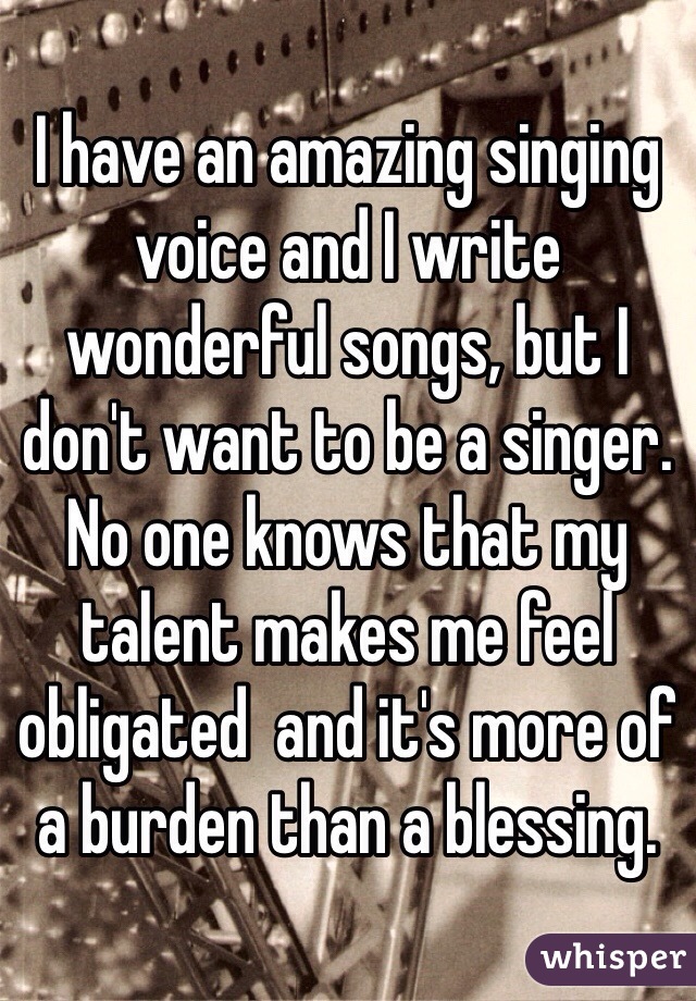 I have an amazing singing voice and I write wonderful songs, but I don't want to be a singer. No one knows that my talent makes me feel obligated  and it's more of a burden than a blessing. 