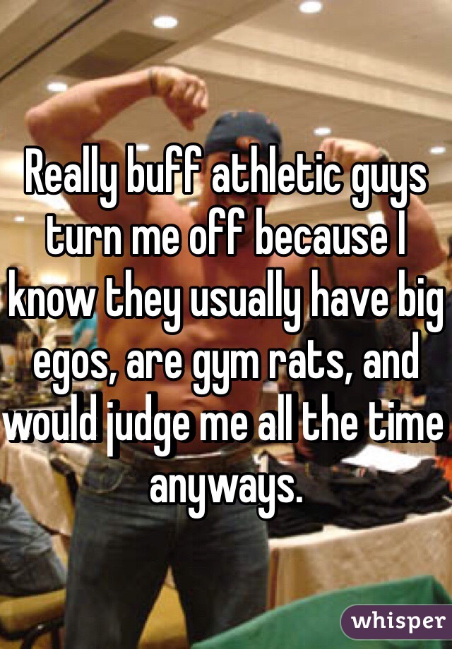 Really buff athletic guys turn me off because I know they usually have big egos, are gym rats, and would judge me all the time anyways.