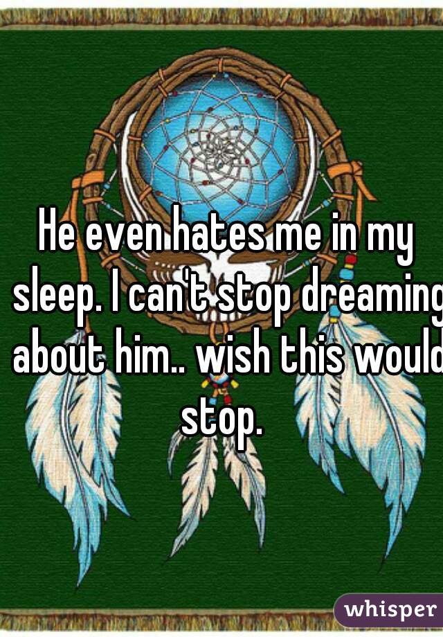 He even hates me in my sleep. I can't stop dreaming about him.. wish this would stop.  