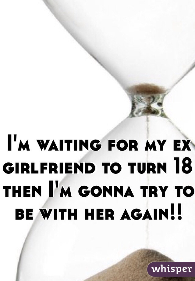 I'm waiting for my ex girlfriend to turn 18 then I'm gonna try to be with her again!!