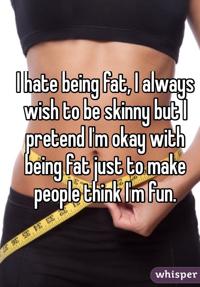 I hate being fat, I always wish to be skinny but I pretend I'm okay with being fat just to make people think I'm fun.
