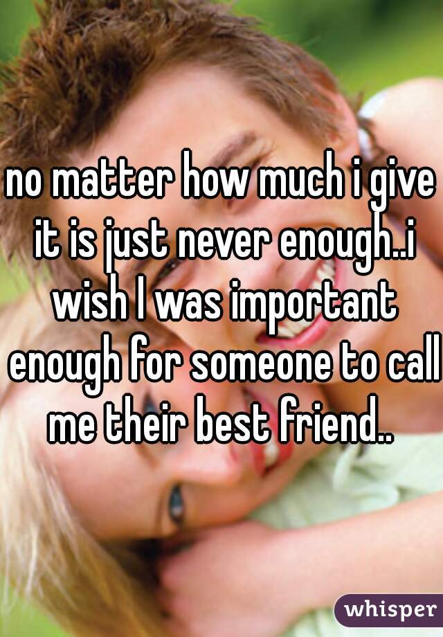 no matter how much i give it is just never enough..i wish I was important enough for someone to call me their best friend.. 
