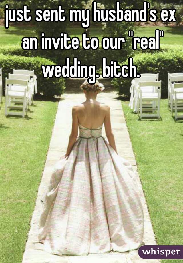 just sent my husband's ex an invite to our "real" wedding. bitch. 