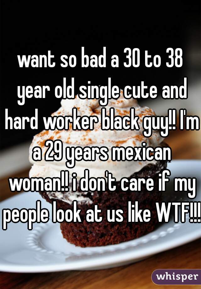 want so bad a 30 to 38 year old single cute and hard worker black guy!! I'm a 29 years mexican woman!! i don't care if my people look at us like WTF!!! 