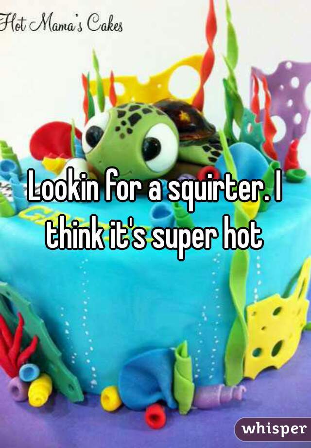 Lookin for a squirter. I think it's super hot 