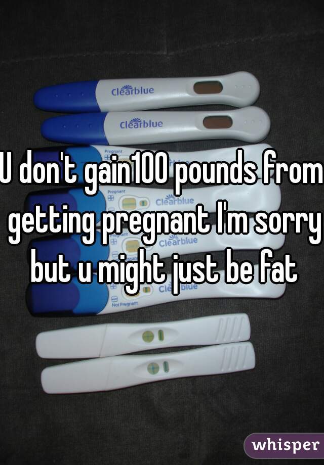 U don't gain100 pounds from getting pregnant I'm sorry but u might just be fat