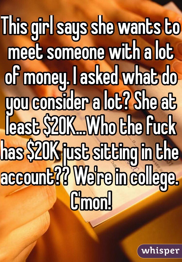 This girl says she wants to meet someone with a lot of money. I asked what do you consider a lot? She at least $20K...Who the fuck has $20K just sitting in the account?? We're in college. C'mon! 