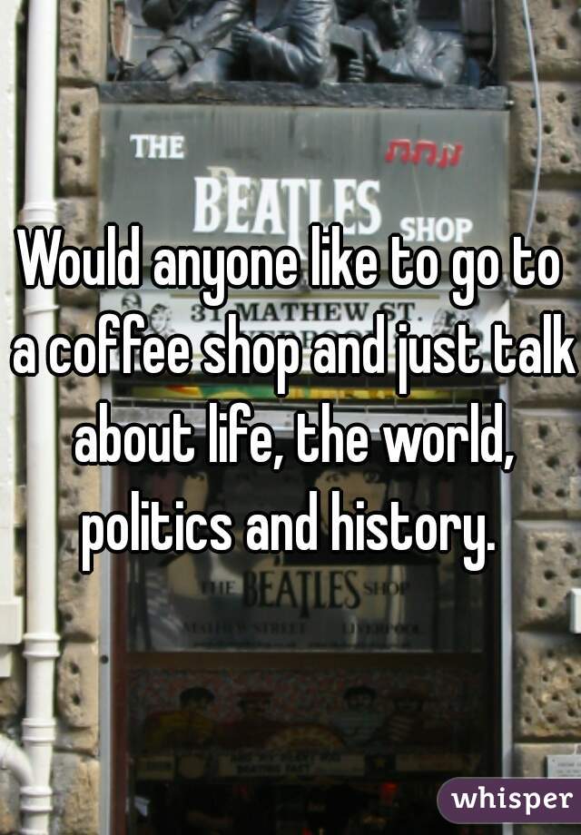 Would anyone like to go to a coffee shop and just talk about life, the world, politics and history. 