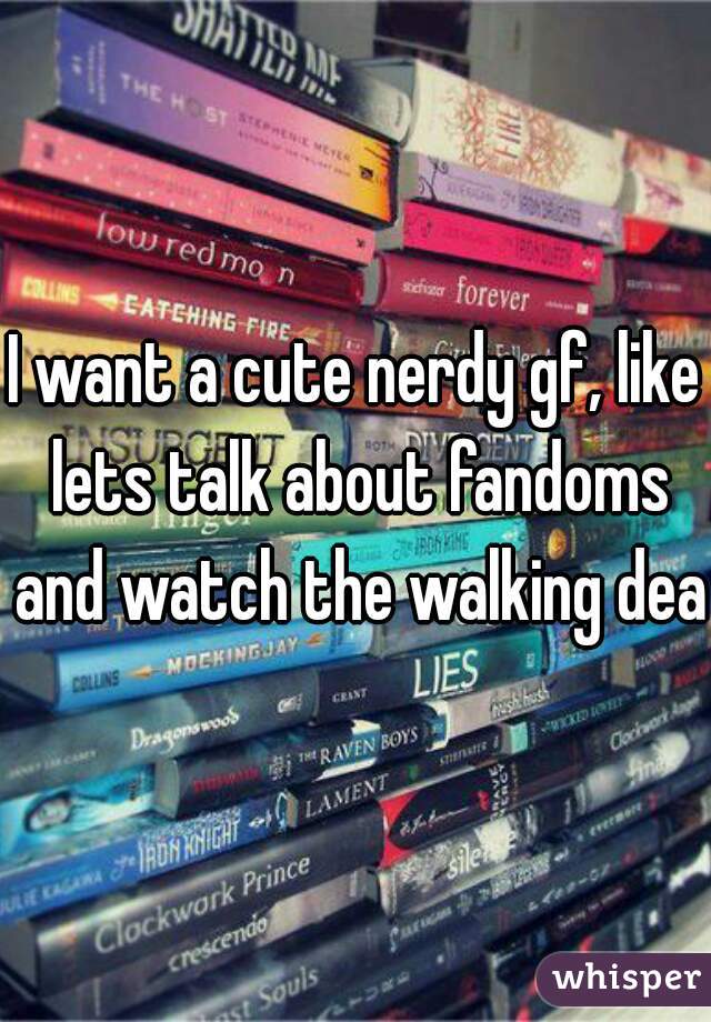 I want a cute nerdy gf, like lets talk about fandoms and watch the walking dead