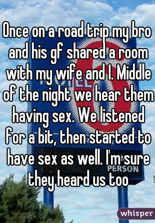 Once on a road trip my bro and his gf shared a room with my wife and I. Middle of the night we hear them having sex. We listened for a bit, then started to have sex as well. I'm sure they heard us too