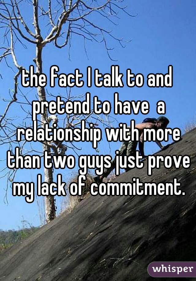 the fact I talk to and pretend to have  a relationship with more than two guys just prove my lack of commitment.