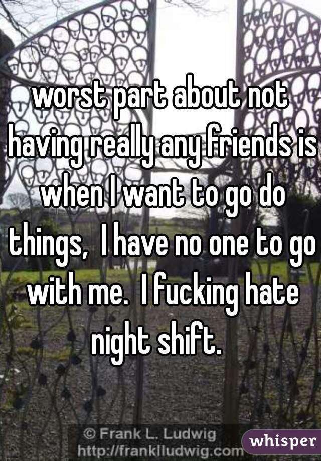 worst part about not having really any friends is when I want to go do things,  I have no one to go with me.  I fucking hate night shift.  
