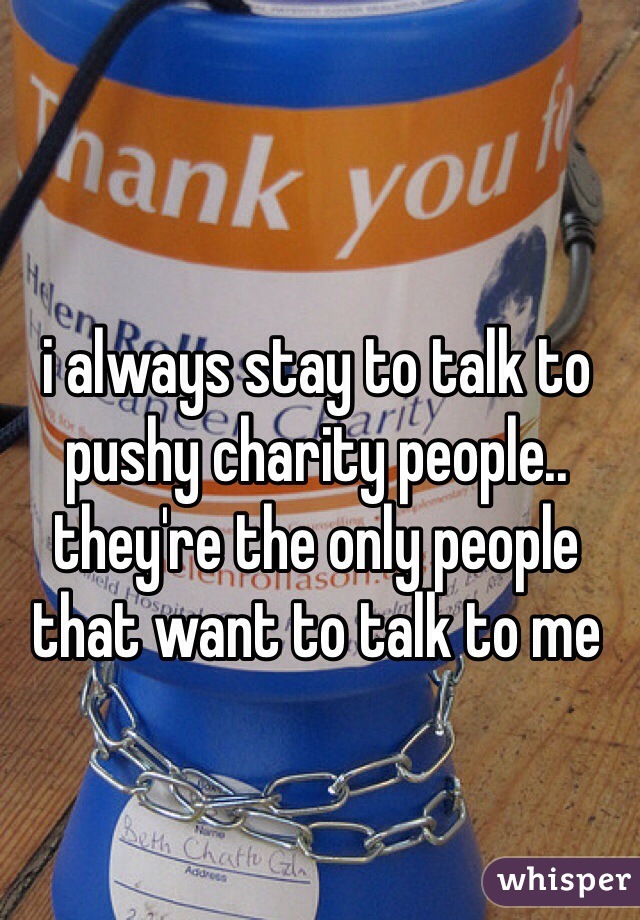 i always stay to talk to pushy charity people.. they're the only people that want to talk to me
