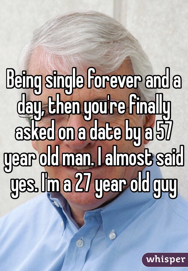 Being single forever and a day, then you're finally asked on a date by a 57 year old man. I almost said yes. I'm a 27 year old guy