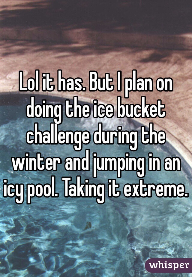 Lol it has. But I plan on doing the ice bucket challenge during the winter and jumping in an icy pool. Taking it extreme. 