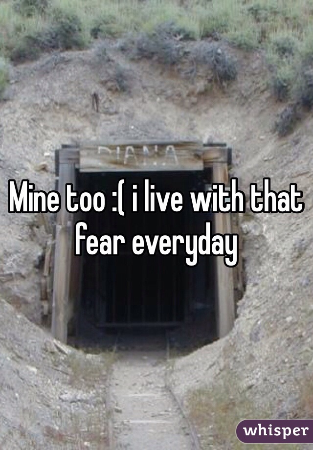 Mine too :( i live with that fear everyday