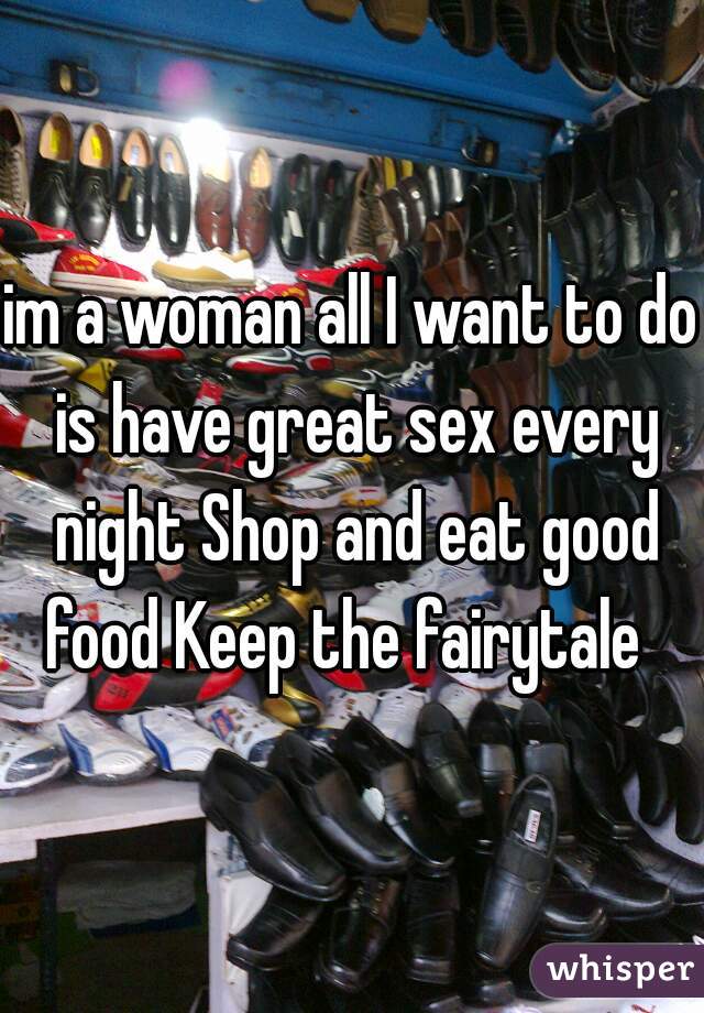 im a woman all I want to do is have great sex every night Shop and eat good food Keep the fairytale  