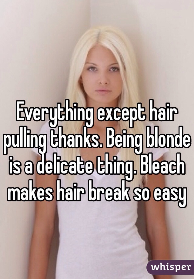 Everything except hair pulling thanks. Being blonde is a delicate thing. Bleach makes hair break so easy