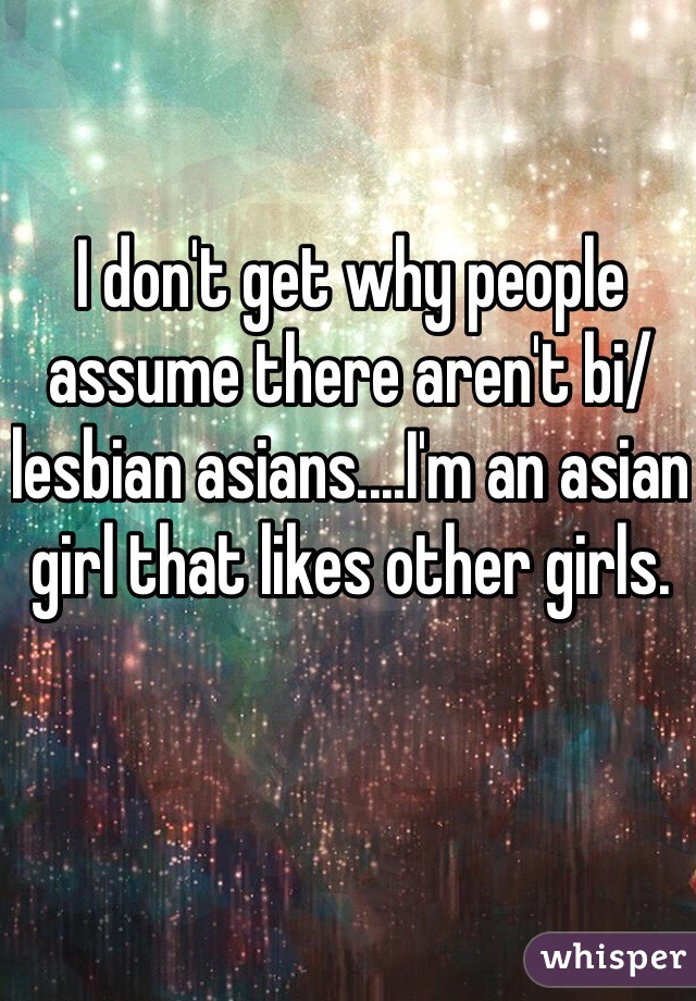 I don't get why people assume there aren't bi/lesbian asians....I'm an asian girl that likes other girls. 