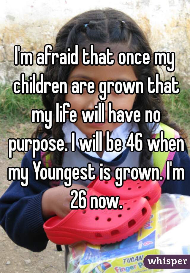 I'm afraid that once my children are grown that my life will have no purpose. I will be 46 when my Youngest is grown. I'm 26 now.