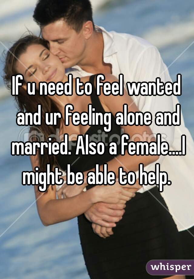 If u need to feel wanted and ur feeling alone and married. Also a female....I might be able to help. 
